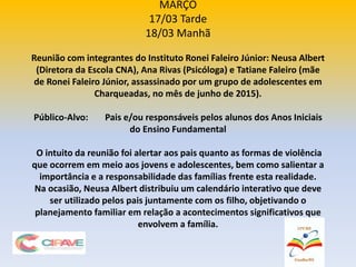 MARÇO
17/03 Tarde
18/03 Manhã
Reunião com integrantes do Instituto Ronei Faleiro Júnior: Neusa Albert
(Diretora da Escola CNA), Ana Rivas (Psicóloga) e Tatiane Faleiro (mãe
de Ronei Faleiro Júnior, assassinado por um grupo de adolescentes em
Charqueadas, no mês de junho de 2015).
Público-Alvo: Pais e/ou responsáveis pelos alunos dos Anos Iniciais
do Ensino Fundamental
O intuito da reunião foi alertar aos pais quanto as formas de violência
que ocorrem em meio aos jovens e adolescentes, bem como salientar a
importância e a responsabilidade das famílias frente esta realidade.
Na ocasião, Neusa Albert distribuiu um calendário interativo que deve
ser utilizado pelos pais juntamente com os filho, objetivando o
planejamento familiar em relação a acontecimentos significativos que
envolvem a família.
 
