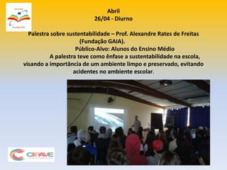 Abril
26/04 - Diurno
Palestra sobre sustentabilidade – Prof. Alexandre Rates de Freitas
(Fundação GAIA).
Público-Alvo: Alunos do Ensino Médio
A palestra teve como ênfase a sustentabilidade na escola,
visando a importância de um ambiente limpo e preservado, evitando
acidentes no ambiente escolar.
 