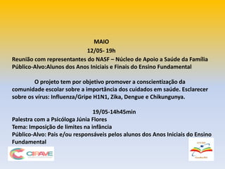 MAIO
12/05- 19h
Reunião com representantes do NASF – Núcleo de Apoio a Saúde da Família
Público-Alvo:Alunos dos Anos Iniciais e Finais do Ensino Fundamental
O projeto tem por objetivo promover a conscientização da
comunidade escolar sobre a importância dos cuidados em saúde. Esclarecer
sobre os vírus: Influenza/Gripe H1N1, Zika, Dengue e Chikungunya.
19/05-14h45min
Palestra com a Psicóloga Júnia Flores
Tema: Imposição de limites na infância
Público-Alvo: Pais e/ou responsáveis pelos alunos dos Anos Iniciais do Ensino
Fundamental
 