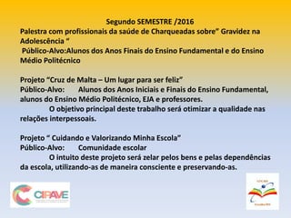 Segundo SEMESTRE /2016
Palestra com profissionais da saúde de Charqueadas sobre” Gravidez na
Adolescência “
Público-Alvo:Alunos dos Anos Finais do Ensino Fundamental e do Ensino
Médio Politécnico
Projeto “Cruz de Malta – Um lugar para ser feliz”
Público-Alvo: Alunos dos Anos Iniciais e Finais do Ensino Fundamental,
alunos do Ensino Médio Politécnico, EJA e professores.
O objetivo principal deste trabalho será otimizar a qualidade nas
relações interpessoais.
Projeto “ Cuidando e Valorizando Minha Escola”
Público-Alvo: Comunidade escolar
O intuito deste projeto será zelar pelos bens e pelas dependências
da escola, utilizando-as de maneira consciente e preservando-as.
 