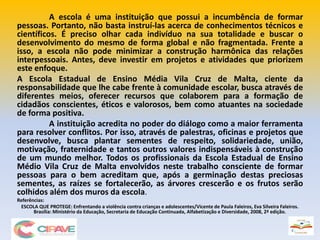 A escola é uma instituição que possui a incumbência de formar
pessoas. Portanto, não basta instruí-las acerca de conhecimentos técnicos e
científicos. É preciso olhar cada indivíduo na sua totalidade e buscar o
desenvolvimento do mesmo de forma global e não fragmentada. Frente a
isso, a escola não pode minimizar a construção harmônica das relações
interpessoais. Antes, deve investir em projetos e atividades que priorizem
este enfoque.
A Escola Estadual de Ensino Média Vila Cruz de Malta, ciente da
responsabilidade que lhe cabe frente à comunidade escolar, busca através de
diferentes meios, oferecer recursos que colaborem para a formação de
cidadãos conscientes, éticos e valorosos, bem como atuantes na sociedade
de forma positiva.
A instituição acredita no poder do diálogo como a maior ferramenta
para resolver conflitos. Por isso, através de palestras, oficinas e projetos que
desenvolve, busca plantar sementes de respeito, solidariedade, união,
motivação, fraternidade e tantos outros valores indispensáveis à construção
de um mundo melhor. Todos os profissionais da Escola Estadual de Ensino
Médio Vila Cruz de Malta envolvidos neste trabalho consciente de formar
pessoas para o bem acreditam que, após a germinação destas preciosas
sementes, as raízes se fortalecerão, as árvores crescerão e os frutos serão
colhidos além dos muros da escola.
Referências:
ESCOLA QUE PROTEGE: Enfrentando a violência contra crianças e adolescentes/Vicente de Paula Faleiros, Eva Silveira Faleiros.
Brasília: Ministério da Educação, Secretaria de Educação Continuada, Alfabetização e Diversidade, 2008, 2ª edição.
 