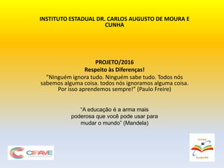 INSTITUTO ESTADUAL DR. CARLOS AUGUSTO DE MOURA E
CUNHA
PROJETO/2016
Respeito às Diferenças!
"Ninguém ignora tudo. Ninguém sabe tudo. Todos nós
sabemos alguma coisa. todos nós ignoramos alguma coisa.
Por isso aprendemos sempre!” (Paulo Freire)
“A educação é a arma mais
poderosa que você pode usar para
mudar o mundo” (Mandela)
 