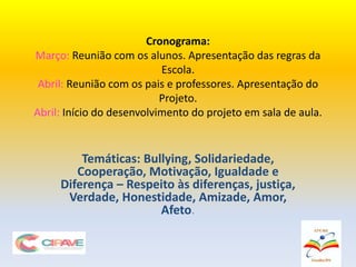 Temáticas: Bullying, Solidariedade,
Cooperação, Motivação, Igualdade e
Diferença – Respeito às diferenças, justiça,
Verdade, Honestidade, Amizade, Amor,
Afeto.
Cronograma:
Março: Reunião com os alunos. Apresentação das regras da
Escola.
Abril: Reunião com os pais e professores. Apresentação do
Projeto.
Abril: Início do desenvolvimento do projeto em sala de aula.
 
