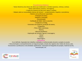Procedimentos Didáticos:
- Textos literários e/ou leitura de obras que evidenciem a temática (poesias, crônicas, contos);
- Textos informativos (notícias, mensagens);
- Criação do Estatuto da Sala (com regras e multas);
- Debate sobre as necessidades básicas do homem – comportamento, respeito e convivência;
- Palestra com profissional capacitado;
- Produção de textos;
- Relatório, ilustração;
- Dramatização;
- Confecção de folder sobre o assunto;
- Criação de um blog;
- Entrevista com posterior produção de textos;
- Fotografias;
- Filme: Mãos talentosas;
- Música;
- Manual (panfletos);
- Exploração de Cartazes, figuras e mensagens;
- Painel
- Vídeos;
- Reportagens.
Culminância
A ser definida. Exposição dos trabalhos realizados e confeccionados durante o projeto na escola.
• Documentação e acompanhamento ao longo do projeto, através dos registros dos relatos de alunos, pais,
funcionários e professores e de atividades significativas. Exposição de fotografias do projeto, material escrito,
dramatização, etc.
 