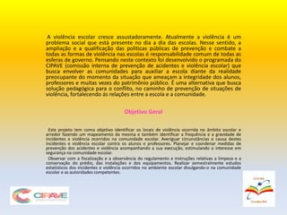 A violência escolar cresce assustadoramente. Atualmente a violência é um
problema social que está presente no dia a dia das escolas. Nesse sentido, a
ampliação e a qualificação das políticas públicas de prevenção e combate a
todas as formas de violência nas escolas é responsabilidade comum de todas as
esferas de governo. Pensando neste contexto foi desenvolvido o programada do
CIPAVE (comissão interna de prevenção de acidentes e violência escolar) que
busca envolver as comunidades para auxiliar a escola diante da realidade
preocupante do momento da situação que ameaçam a integridade dos alunos,
professores e muitas vezes do patrimônio público. É uma alternativa que busca
solução pedagógica para o conflito, no caminho de prevenção de situações de
violência, fortalecendo ás relações entre a escola e a comunidade.
Objetivo Geral
Este projeto tem como objetivo identificar os locais de violência ocorrida no âmbito escolar e
arredor fazendo um mapeamento da mesma e também identificar a frequência e a gravidade de
incidentes e violência ocorridos na comunidade escolar. Averiguar circunstâncias e causa destes
incidentes e violência escolar contra os alunos e professores. Planejar e coordenar medidas de
prevenção dos acidentes e violência acompanhando a sua execução, estimulando o interesse em
segurança na comunidade escolar.
Observar com a fiscalização e a observância do regulamento e instruções relativas a limpeza e a
conservação do prédio, das instalações e dos equipamentos. Realizar semestralmente estudos
estatísticos dos incidentes e violência ocorridos no ambiente escolar divulgando-o na comunidade
escolar e as autoridades competentes.
 