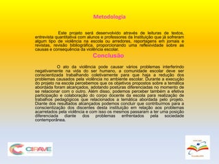 Metodologia
Este projeto será desenvolvido através de leituras de textos,
entrevista quantitativa com alunos e professores da Instituição que já sofreram
algum tipo de violência na escola ou arredores, reportagens em jornais e
revistas, revisão bibliográfica, proporcionando uma reflexividade sobre as
causas e consequência da violência escolar.
Conclusão
O ato da violência pode causar vários problemas interferindo
negativamente na vida do ser humano, a comunidade escolar deve ser
conscientizada trabalhando coletivamente para que haja a redução dos
problemas causados pela violência no ambiente escolar. Durante a execução
do projeto na escola percebemos que os objetivos propostos sobre a temática
abordada foram alcançados, adotando posturas diferenciadas no momento de
se relacionar com o outro. Além disso, podemos perceber também a efetiva
participação e colaboração do corpo docente da escola para realização de
trabalhos pedagógicos que relacionados a temática abordada pelo projeto.
Diante dos resultados alcançados podemos concluir que contribuímos para a
conscientização dos discentes desta instituição em relação aos problemas
acarretados pela violência e com isso os mesmos passaram a ter uma posição
diferenciada diante dos problemas enfrentados pela sociedade
contemporânea.
 