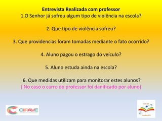 Entrevista Realizada com professor
1.O Senhor já sofreu algum tipo de violência na escola?
2. Que tipo de violência sofreu?
3. Que providencias foram tomadas mediante o fato ocorrido?
4. Aluno pagou o estrago do veículo?
5. Aluno estuda ainda na escola?
6. Que medidas utilizam para monitorar estes alunos?
( No caso o carro do professor foi danificado por aluno)
 
