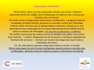 Reportagens trabalhadas:
Vítimas falam sobre traumas e agressões sofridas nas escolas. Professor
espancado dentro do colégio, aluno esfaqueado na saída da aula, crianças que
estudam com criminosos:
ZH mostra como a insegurança ronda alunos e professores, o programa Gaúcha
Atualidade, da Rádio Gaúcha, provocou os ouvintes a enviar por WhatsApp
histórias sobre um tema que os apresentadores tratariam. A pauta era o mau
desempenho das escolas gaúchas no Exame Nacional do Ensino Médio (Enem).
Entre as centenas de mensagens, um assunto se sobressaiu: a violência.
ZH conferiu esse acervo de relatos e conta em detalhes dois deles. Com outras
duas histórias — o jovem esfaqueado ao sair da escola e o professor agredido por
familiares de um aluno — formam um mosaico da insegurança que ronda as
instituições de ensino.
Em ZH: educadores apontam saídas para violência escolar no Estado
Última reportagem da série Escolas Conflagradas aborda possíveis soluções para
a indisciplina...Seminário discute violência escolar e o fenômeno do bullying
.
 