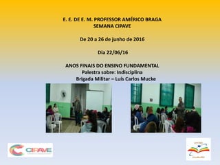 E. E. DE E. M. PROFESSOR AMÉRICO BRAGA
SEMANA CIPAVE
De 20 a 26 de junho de 2016
Dia 22/06/16
ANOS FINAIS DO ENSINO FUNDAMENTAL
Palestra sobre: Indisciplina
Brigada Militar – Luís Carlos Mucke
 