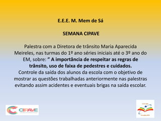 E.E.E. M. Mem de Sá
SEMANA CIPAVE
Palestra com a Diretora de trânsito Maria Aparecida
Meireles, nas turmas do 1º ano séries iniciais até o 3º ano do
EM, sobre: ” A importância de respeitar as regras de
trânsito, uso de faixa de pedestres e cuidados.
Controle da saída dos alunos da escola com o objetivo de
mostrar as questões trabalhadas anteriormente nas palestras
evitando assim acidentes e eventuais brigas na saída escolar.
 