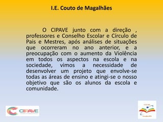 I.E. Couto de Magalhães
O CIPAVE junto com a direção ,
professores e Conselho Escolar e Círculo de
Pais e Mestres, após análises de situações
que ocorreram no ano anterior, e a
preocupação com o aumento da Violência
em todos os aspectos na escola e na
sociedade, vimos a necessidade de
desenvolver um projeto que envolve-se
todas as áreas de ensino e atingi-se o nosso
objetivo que são os alunos da escola e
comunidade.
 