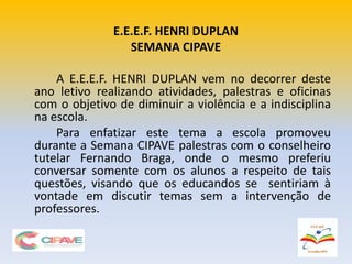 E.E.E.F. HENRI DUPLAN
SEMANA CIPAVE
A E.E.E.F. HENRI DUPLAN vem no decorrer deste
ano letivo realizando atividades, palestras e oficinas
com o objetivo de diminuir a violência e a indisciplina
na escola.
Para enfatizar este tema a escola promoveu
durante a Semana CIPAVE palestras com o conselheiro
tutelar Fernando Braga, onde o mesmo preferiu
conversar somente com os alunos a respeito de tais
questões, visando que os educandos se sentiriam à
vontade em discutir temas sem a intervenção de
professores.
 