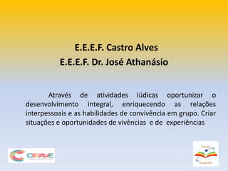 Através de atividades lúdicas oportunizar o
desenvolvimento integral, enriquecendo as relações
interpessoais e as habilidades de convivência em grupo. Criar
situações e oportunidades de vivências e de experiências
E.E.E.F. Castro Alves
E.E.E.F. Dr. José Athanásio
 