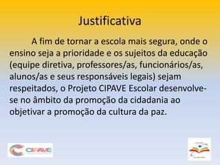 Justificativa
A fim de tornar a escola mais segura, onde o
ensino seja a prioridade e os sujeitos da educação
(equipe diretiva, professores/as, funcionários/as,
alunos/as e seus responsáveis legais) sejam
respeitados, o Projeto CIPAVE Escolar desenvolve-
se no âmbito da promoção da cidadania ao
objetivar a promoção da cultura da paz.
 