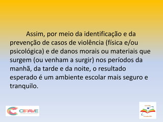 Assim, por meio da identificação e da
prevenção de casos de violência (física e/ou
psicológica) e de danos morais ou materiais que
surgem (ou venham a surgir) nos períodos da
manhã, da tarde e da noite, o resultado
esperado é um ambiente escolar mais seguro e
tranquilo.
 