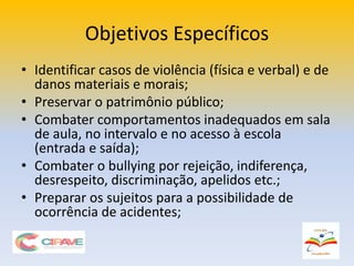 Objetivos Específicos
• Identificar casos de violência (física e verbal) e de
danos materiais e morais;
• Preservar o patrimônio público;
• Combater comportamentos inadequados em sala
de aula, no intervalo e no acesso à escola
(entrada e saída);
• Combater o bullying por rejeição, indiferença,
desrespeito, discriminação, apelidos etc.;
• Preparar os sujeitos para a possibilidade de
ocorrência de acidentes;
 