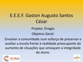 E.E.E.F. Gaston Augusto Santos
César
Projeto: Drogas
Objetivo Geral:
Envolver a comunidade num esforço de preservar e
auxiliar a escola frente à realidade preocupante do
aumento de situações que ameaçam a integridade
do aluno.
 