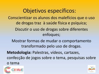 Objetivos específicos:
Conscientizar os alunos dos malefícios que o uso
de drogas traz à saúde física e psíquica;
Discutir o uso de drogas sobre diferentes
enfoques;
Mostrar formas de mudar o comportamento
transformado pelo uso de drogas.
Metodologia: Palestras, vídeos, cartazes,
confecção de jogos sobre o tema, pesquisas sobre
o tema
 