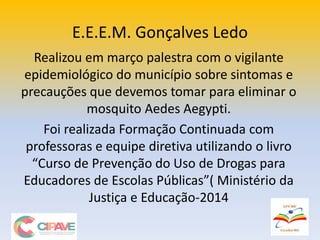 E.E.E.M. Gonçalves Ledo
Realizou em março palestra com o vigilante
epidemiológico do município sobre sintomas e
precauções que devemos tomar para eliminar o
mosquito Aedes Aegypti.
Foi realizada Formação Continuada com
professoras e equipe diretiva utilizando o livro
“Curso de Prevenção do Uso de Drogas para
Educadores de Escolas Públicas”( Ministério da
Justiça e Educação-2014
 