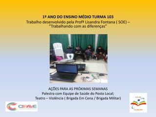 1º ANO DO ENSINO MÉDIO TURMA 103
Trabalho desenvolvido pela Profª Lisandra Fontana ( SOE) –
”Trabalhando com as diferenças”
AÇÕES PARA AS PRÓXIMAS SEMANAS
Palestra com Equipe de Saúde do Posto Local;
Teatro – Violência ( Brigada Em Cena / Brigada Militar)
 