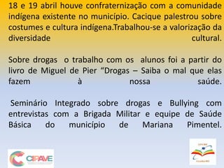 18 e 19 abril houve confraternização com a comunidade
indígena existente no município. Cacique palestrou sobre
costumes e cultura indígena.Trabalhou-se a valorização da
diversidade cultural.
Sobre drogas o trabalho com os alunos foi a partir do
livro de Miguel de Pier “Drogas – Saiba o mal que elas
fazem à nossa saúde.
Seminário Integrado sobre drogas e Bullying com
entrevistas com a Brigada Militar e equipe de Saúde
Básica do município de Mariana Pimentel.
 