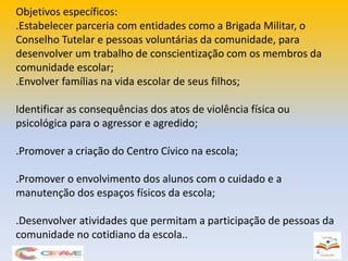 Objetivos específicos:
.Estabelecer parceria com entidades como a Brigada Militar, o
Conselho Tutelar e pessoas voluntárias da comunidade, para
desenvolver um trabalho de conscientização com os membros da
comunidade escolar;
.Envolver famílias na vida escolar de seus filhos;
Identificar as consequências dos atos de violência física ou
psicológica para o agressor e agredido;
.Promover a criação do Centro Cívico na escola;
.Promover o envolvimento dos alunos com o cuidado e a
manutenção dos espaços físicos da escola;
.Desenvolver atividades que permitam a participação de pessoas da
comunidade no cotidiano da escola..
 