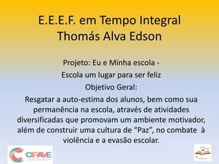 E.E.E.F. em Tempo Integral
Thomás Alva Edson
Projeto: Eu e Minha escola -
Escola um lugar para ser feliz
Objetivo Geral:
Resgatar a auto-estima dos alunos, bem como sua
permanência na escola, através de atividades
diversificadas que promovam um ambiente motivador,
além de construir uma cultura de “Paz”, no combate à
violência e a evasão escolar.
 