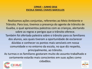 CIPAVE – JUNHO 2016
ESCOLA ISMAEL CHAVES BARCELLOS
Realizamos ações conjuntas, referentes ao Meio Ambiente e
Trânsito. Para isso, tivemos a presença do agente de trânsito de
Guaíba, o qual apresentou palestras com as crianças, alertando
sobre as regras e perigos que o trânsito oferece.
Também foi ofertada palestra sobre o trânsito para os familiares
dos alunos, aos quais tiveram a oportunidade de esclarecer
dúvidas e conhecer os pontos mais sensíveis em nossa
comunidade e no entorno da escola, no que diz respeito,
principalmente, ao trânsito.
As turmas e os familiares gostaram muito do assunto trabalhado e
certamente estarão mais conscientes em suas ações como
cidadãos.
 