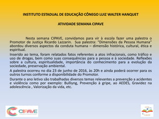 INSTITUTO ESTADUAL DE EDUCAÇÃO CÔNEGO LUIZ WALTER HANQUET
ATIVIDADE SEMANA CIPAVE
Nesta semana CIPAVE, convidamos para vir à escola fazer uma palestra o
Promotor de Justiça Ricardo Lazzarin. Sua palestra: “Dimensões da Pessoa Humana”
abordou diversos aspectos da conduta humana – dimensão histórica, cultural, ética e
espiritual.
Inserido ao tema, foram relatados fatos referentes a atos infracionais, como tráfico e
uso de drogas, bem como suas consequências para a pessoa e à sociedade. Reflexões
sobre a cultura, espiritualidade, importância do conhecimento para a evolução da
sociedade, preservação ambiental.
A palestra ocorreu no dia 23 de junho de 2016, às 20h e ainda poderá ocorrer para os
outros turnos conforme a disponibilidade do Promotor.
Durante o ano letivo são trabalhadas diversos temas relevantes a prevenção a acidentes
e violência como por exemplo: Bulliyng, Prevenção à gripe, ao AEDES, Gravidez na
adolescência , Valorização da vida, etc.
 