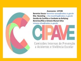 Assessoras 12ªCRE
Berenice Souza- berenice-souza@seduc.rs.gov.br
Rita Neutzling - rita-neutzling@seduc.rs.gov.br
Gestão do Conflito e Combate ao Bullying:
Berenice/Rita e Simone Munari Silva
simone-silva@seduc.rs.gov.br
 