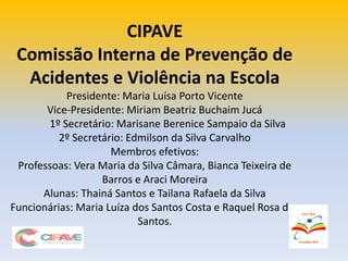 CIPAVE
Comissão Interna de Prevenção de
Acidentes e Violência na Escola
Presidente: Maria Luísa Porto Vicente
Vice-Presidente: Miriam Beatriz Buchaim Jucá
1º Secretário: Marisane Berenice Sampaio da Silva
2º Secretário: Edmilson da Silva Carvalho
Membros efetivos:
Professoas: Vera Maria da Silva Câmara, Bianca Teixeira de
Barros e Araci Moreira
Alunas: Thainá Santos e Tailana Rafaela da Silva
Funcionárias: Maria Luíza dos Santos Costa e Raquel Rosa dos
Santos.
 