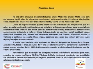 Atuação da Escola
No ano letivo em curso, a Escola Estadual de Ensino Médio Vila Cruz de Malta conta com
um número significativo de educandos. Atualmente, estão matriculados 953 alunos, distribuídos
entre Anos Iniciais e Anos Finais do Ensino Fundamental, Ensino Médio Politécnico e EJA.
Ciente da responsabilidade quanto à formação de indivíduos e da função social que lhe
cabe, a escola continuará enfatizando no seu cotidiano ações que contribuam para a convivência
harmoniosa entre todos os que fazem parte da comunidade escolar, priorizando a construção do
conhecimento articulada a valores éticos indispensáveis ao convívio social saudável, sendo
importante salientar que, muitas das atividades realizadas têm caráter preventivo quanto à
violência e acidentes na escola. Desse modo, espera-se que casos que exijam correções e/ou
reparações sejam em menor escala.
A escola conta também, com a parceria do PROERD, Programa de Prevenção às Drogas.
Através deste, todos os anos, os alunos do 4º ano são atendidos uma vez por semana e durante três
meses, por um membro do 28º BPM de Charqueadas, ou seja, profissional qualificado para abordar
o tema em questão.
Por acreditar que o diálogo e os exemplos positivos são maneiras essenciais para inibir,
amenizar ou reparar conflitos, a E.E.E.M. Vila Cruz de Malta continuará investindo, com prioridade,
em palestras e oficinas que tenham por objetivo enaltecer a ética e os valores indispensáveis nos
relacionamentos interpessoais.
 