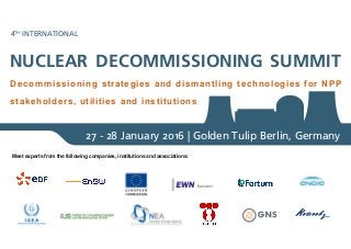 NUCLEAR DECOMMISSIONING SUMMIT
4TH
INTERNATIONAL
Decommissioning strategies and dismantling technologies for NPP
stakeholders, utilities and institutions
27 - 28 January 2016 | Golden Tulip Berlin, Germany
Meet experts from the following companies, institutions and associations:
 