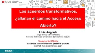 Los acuerdos transformativos,
¿allanan el camino hacia el Acceso
Abierto?
Lluís Anglada
(Ángel Borrego y Ernest Abadal)
Consorci de Serveis Universitaris de Catalunya (CSUC)
Workshop de REBIUN
Acuerdos transformativos: presente y futuro
Internet, 1 de diciembre de 2021
 