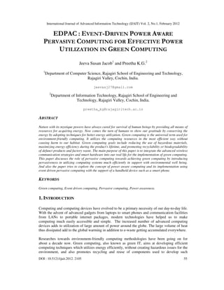 International Journal of Advanced Information Technology (IJAIT) Vol. 2, No.1, February 2012
DOI : 10.5121/ijait.2012. 2105 55
EDPAC : EVENT-DRIVEN POWER AWARE
PERVASIVE COMPUTING FOR EFFECTIVE POWER
UTILIZATION IN GREEN COMPUTING
Jeeva Susan Jacob1
and Preetha K.G.2
1
Department of Computer Science, Rajagiri School of Engineering and Technology,
Rajagiri Valley, Cochin, India.
jeevasj27@gmail.com
2
Department of Information Technology, Rajagiri School of Engineering and
Technology, Rajagiri Valley, Cochin, India.
preetha_kg@rajagiritech.ac.in
ABSTRACT
Nature with its mystique powers have always cared for survival of human beings by providing all means of
resources for acquiring energy. Now comes the turn of humans to show our gratitude by conserving the
energy by adopting techniques for better energy utilization. Green computing is the universal term used for
environment-friendly computing. It utilizes the computing resources in the most efficient way without
causing harm to our habitat. Green computing goals include reducing the use of hazardous materials,
maximizing energy efficiency during the product's lifetime, and promoting recyclability or biodegradability
of defunct products and factory waste. The main purpose of this paper is to integrate the advanced wireless
communication strategies and smart hardware into our real life for the implementation of green computing.
This paper discusses the role of pervasive computing towards achieving green computing by introducing
pervasiveness in utilizing computing systems much efficiently in support with environmental well being.
And also the paper tries to explore the concept of power aware computing and its implementation using
event driven pervasive computing with the support of a handheld device such as a smart phone.
KEYWORDS
Green computing, Event driven computing, Pervasive computing, Power awareness.
1. INTRODUCTION
Computing and computing devices have evolved to be a primary necessity of our day-to-day life.
With the advent of advanced gadgets from laptops to smart phones and communication facilities
from LANs to portable internet packages, modern technologies have helped us to make
computing much easily accessible and simple. The increased number of advanced computing
devices adds to utilization of large amount of power around the globe. The large volume of heat
thus dissipated add to the global warming in addition to e-waste getting accumulated everywhere.
Researches towards environment-friendly computing methodologies have been going on for
about a decade now. Green computing, also known as green IT, aims at developing efficient
computing techniques which utilizes energy efficiently, without creating hazardous issues for the
environment, and also promotes recycling and reuse of components used to develop such
 
