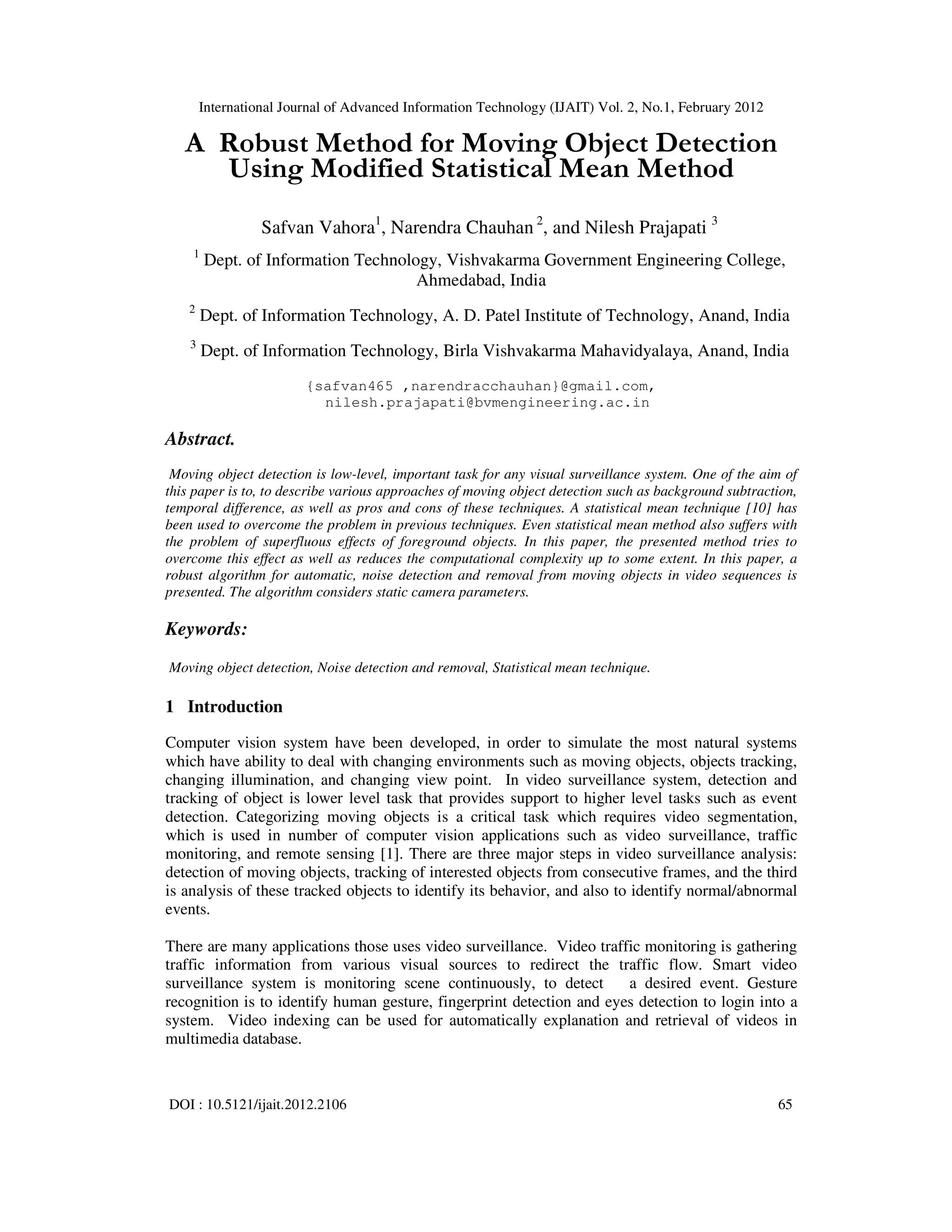 International Journal of Advanced Information Technology (IJAIT) Vol. 2, No.1, February 2012 DOI : 10.5121/ijait.2012.2106 65 A Robust Method for Moving Object Detection Using Modified Statistical Mean Method Safvan Vahora1 , Narendra Chauhan 2 , and Nilesh Prajapati 3 1 Dept. of Information Technology, Vishvakarma Government Engineering College, Ahmedabad, India 2 Dept. of Information Technology, A. D. Patel Institute of Technology, Anand, India 3 Dept. of Information Technology, Birla Vishvakarma Mahavidyalaya, Anand, India {safvan465 ,narendracchauhan}@gmail.com, nilesh.prajapati@bvmengineering.ac.in Abstract. Moving object detection is low-level, important task for any visual surveillance system. One of the aim of this paper is to, to describe various approaches of moving object detection such as background subtraction, temporal difference, as well as pros and cons of these techniques. A statistical mean technique [10] has been used to overcome the problem in previous techniques. Even statistical mean method also suffers with the problem of superfluous effects of foreground objects. In this paper, the presented method tries to overcome this effect as well as reduces the computational complexity up to some extent. In this paper, a robust algorithm for automatic, noise detection and removal from moving objects in video sequences is presented. The algorithm considers static camera parameters. Keywords: Moving object detection, Noise detection and removal, Statistical mean technique. 1 Introduction Computer vision system have been developed, in order to simulate the most natural systems which have ability to deal with changing environments such as moving objects, objects tracking, changing illumination, and changing view point. In video surveillance system, detection and tracking of object is lower level task that provides support to higher level tasks such as event detection. Categorizing moving objects is a critical task which requires video segmentation, which is used in number of computer vision applications such as video surveillance, traffic monitoring, and remote sensing [1]. There are three major steps in video surveillance analysis: detection of moving objects, tracking of interested objects from consecutive frames, and the third is analysis of these tracked objects to identify its behavior, and also to identify normal/abnormal events. There are many applications those uses video surveillance. Video traffic monitoring is gathering traffic information from various visual sources to redirect the traffic flow. Smart video surveillance system is monitoring scene continuously, to detect a desired event. Gesture recognition is to identify human gesture, fingerprint detection and eyes detection to login into a system. Video indexing can be used for automatically explanation and retrieval of videos in multimedia database. 