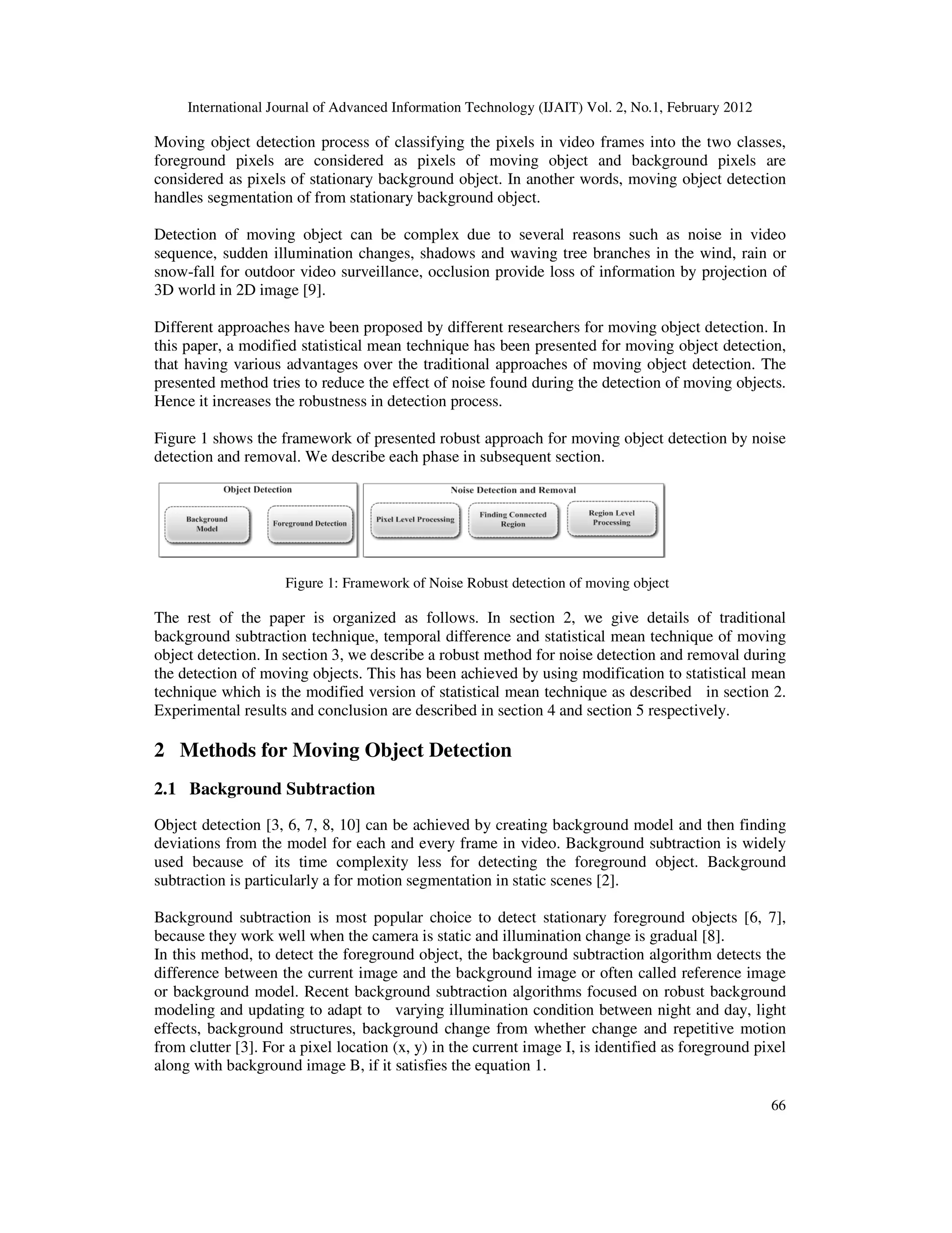 International Journal of Advanced Information Technology (IJAIT) Vol. 2, No.1, February 2012 66 Moving object detection process of classifying the pixels in video frames into the two classes, foreground pixels are considered as pixels of moving object and background pixels are considered as pixels of stationary background object. In another words, moving object detection handles segmentation of from stationary background object. Detection of moving object can be complex due to several reasons such as noise in video sequence, sudden illumination changes, shadows and waving tree branches in the wind, rain or snow-fall for outdoor video surveillance, occlusion provide loss of information by projection of 3D world in 2D image [9]. Different approaches have been proposed by different researchers for moving object detection. In this paper, a modified statistical mean technique has been presented for moving object detection, that having various advantages over the traditional approaches of moving object detection. The presented method tries to reduce the effect of noise found during the detection of moving objects. Hence it increases the robustness in detection process. Figure 1 shows the framework of presented robust approach for moving object detection by noise detection and removal. We describe each phase in subsequent section. Figure 1: Framework of Noise Robust detection of moving object The rest of the paper is organized as follows. In section 2, we give details of traditional background subtraction technique, temporal difference and statistical mean technique of moving object detection. In section 3, we describe a robust method for noise detection and removal during the detection of moving objects. This has been achieved by using modification to statistical mean technique which is the modified version of statistical mean technique as described in section 2. Experimental results and conclusion are described in section 4 and section 5 respectively. 2 Methods for Moving Object Detection 2.1 Background Subtraction Object detection [3, 6, 7, 8, 10] can be achieved by creating background model and then finding deviations from the model for each and every frame in video. Background subtraction is widely used because of its time complexity less for detecting the foreground object. Background subtraction is particularly a for motion segmentation in static scenes [2]. Background subtraction is most popular choice to detect stationary foreground objects [6, 7], because they work well when the camera is static and illumination change is gradual [8]. In this method, to detect the foreground object, the background subtraction algorithm detects the difference between the current image and the background image or often called reference image or background model. Recent background subtraction algorithms focused on robust background modeling and updating to adapt to varying illumination condition between night and day, light effects, background structures, background change from whether change and repetitive motion from clutter [3]. For a pixel location (x, y) in the current image I, is identified as foreground pixel along with background image B, if it satisfies the equation 1. 