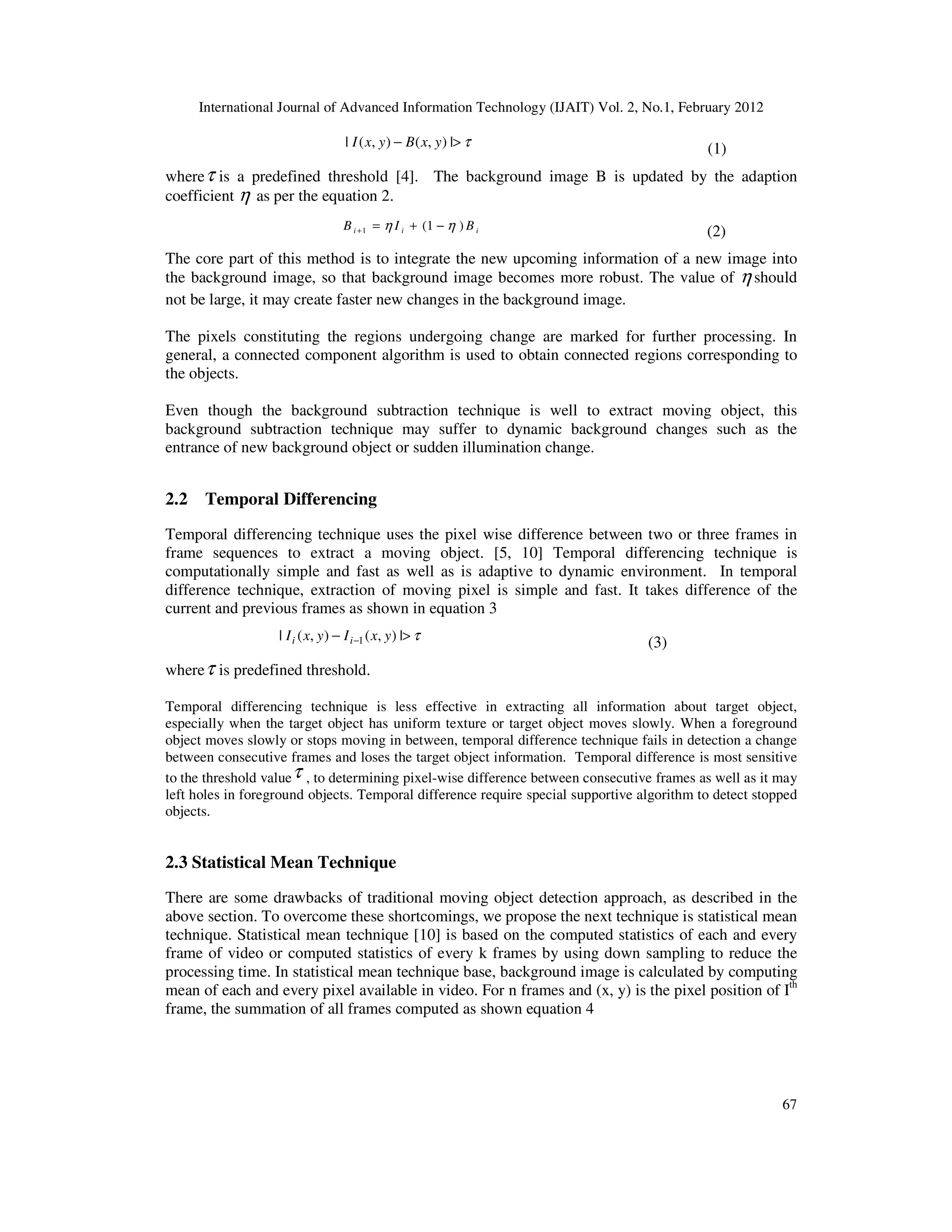 International Journal of Advanced Information Technology (IJAIT) Vol. 2, No.1, February 2012 67 τ>− |),(),(| yxByxI (1) whereτ is a predefined threshold [4]. The background image B is updated by the adaption coefficient η as per the equation 2. iii BIB )1(1 ηη −+=+ (2) The core part of this method is to integrate the new upcoming information of a new image into the background image, so that background image becomes more robust. The value of η should not be large, it may create faster new changes in the background image. The pixels constituting the regions undergoing change are marked for further processing. In general, a connected component algorithm is used to obtain connected regions corresponding to the objects. Even though the background subtraction technique is well to extract moving object, this background subtraction technique may suffer to dynamic background changes such as the entrance of new background object or sudden illumination change. 2.2 Temporal Differencing Temporal differencing technique uses the pixel wise difference between two or three frames in frame sequences to extract a moving object. [5, 10] Temporal differencing technique is computationally simple and fast as well as is adaptive to dynamic environment. In temporal difference technique, extraction of moving pixel is simple and fast. It takes difference of the current and previous frames as shown in equation 3 τ>− − |),(),(| 1 yxIyxI ii (3) whereτ is predefined threshold. Temporal differencing technique is less effective in extracting all information about target object, especially when the target object has uniform texture or target object moves slowly. When a foreground object moves slowly or stops moving in between, temporal difference technique fails in detection a change between consecutive frames and loses the target object information. Temporal difference is most sensitive to the threshold valueτ , to determining pixel-wise difference between consecutive frames as well as it may left holes in foreground objects. Temporal difference require special supportive algorithm to detect stopped objects. 2.3 Statistical Mean Technique There are some drawbacks of traditional moving object detection approach, as described in the above section. To overcome these shortcomings, we propose the next technique is statistical mean technique. Statistical mean technique [10] is based on the computed statistics of each and every frame of video or computed statistics of every k frames by using down sampling to reduce the processing time. In statistical mean technique base, background image is calculated by computing mean of each and every pixel available in video. For n frames and (x, y) is the pixel position of Ith frame, the summation of all frames computed as shown equation 4 