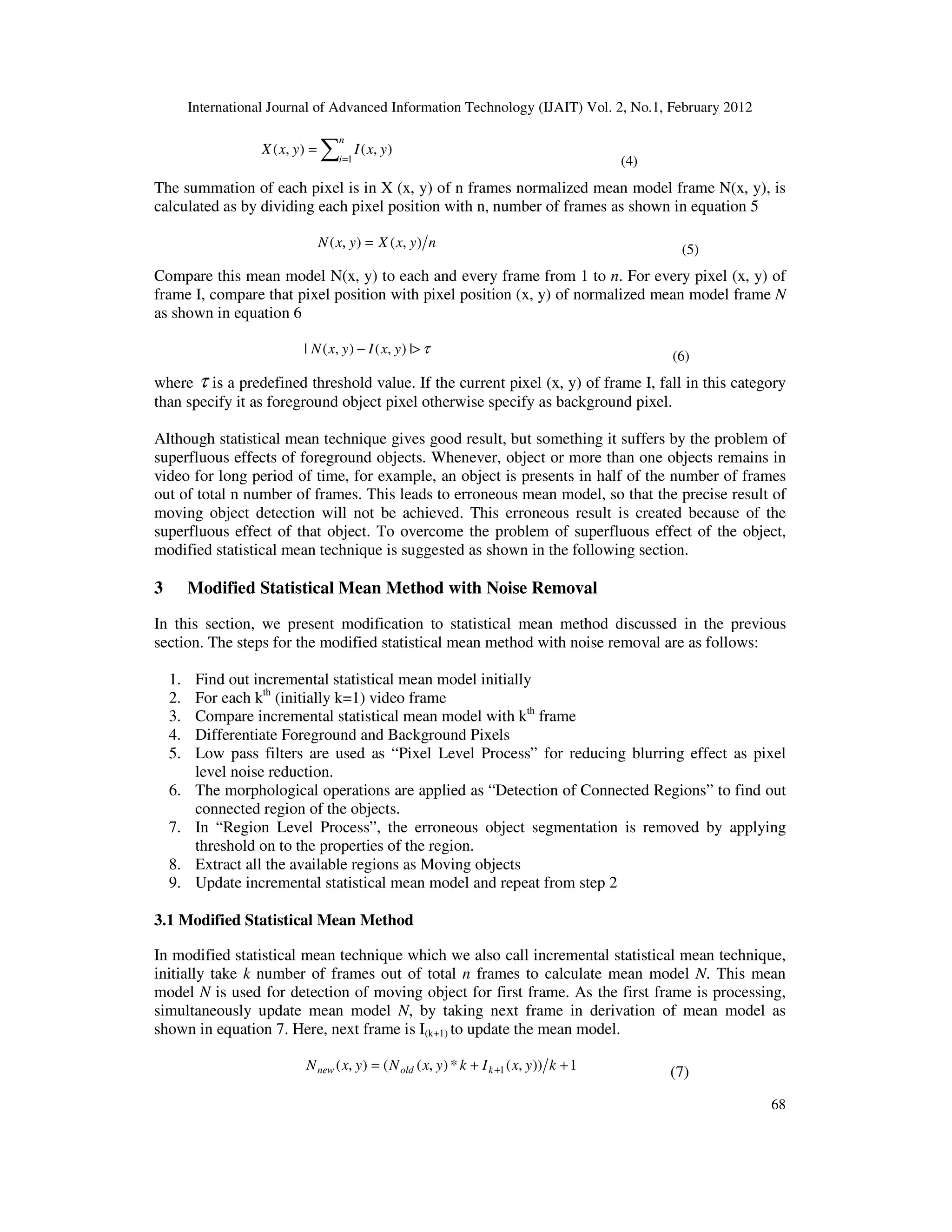 International Journal of Advanced Information Technology (IJAIT) Vol. 2, No.1, February 2012 68 ∑= = n i yxIyxX 1 ),(),( (4) The summation of each pixel is in X (x, y) of n frames normalized mean model frame N(x, y), is calculated as by dividing each pixel position with n, number of frames as shown in equation 5 nyxXyxN ),(),( = (5) Compare this mean model N(x, y) to each and every frame from 1 to n. For every pixel (x, y) of frame I, compare that pixel position with pixel position (x, y) of normalized mean model frame N as shown in equation 6 τ>− |),(),(| yxIyxN (6) where τ is a predefined threshold value. If the current pixel (x, y) of frame I, fall in this category than specify it as foreground object pixel otherwise specify as background pixel. Although statistical mean technique gives good result, but something it suffers by the problem of superfluous effects of foreground objects. Whenever, object or more than one objects remains in video for long period of time, for example, an object is presents in half of the number of frames out of total n number of frames. This leads to erroneous mean model, so that the precise result of moving object detection will not be achieved. This erroneous result is created because of the superfluous effect of that object. To overcome the problem of superfluous effect of the object, modified statistical mean technique is suggested as shown in the following section. 3 Modified Statistical Mean Method with Noise Removal In this section, we present modification to statistical mean method discussed in the previous section. The steps for the modified statistical mean method with noise removal are as follows: 1. Find out incremental statistical mean model initially 2. For each kth (initially k=1) video frame 3. Compare incremental statistical mean model with kth frame 4. Differentiate Foreground and Background Pixels 5. Low pass filters are used as “Pixel Level Process” for reducing blurring effect as pixel level noise reduction. 6. The morphological operations are applied as “Detection of Connected Regions” to find out connected region of the objects. 7. In “Region Level Process”, the erroneous object segmentation is removed by applying threshold on to the properties of the region. 8. Extract all the available regions as Moving objects 9. Update incremental statistical mean model and repeat from step 2 3.1 Modified Statistical Mean Method In modified statistical mean technique which we also call incremental statistical mean technique, initially take k number of frames out of total n frames to calculate mean model N. This mean model N is used for detection of moving object for first frame. As the first frame is processing, simultaneously update mean model N, by taking next frame in derivation of mean model as shown in equation 7. Here, next frame is I(k+1) to update the mean model. 1)),(*),((),( 1 ++= + kyxIkyxNyxN koldnew (7) 