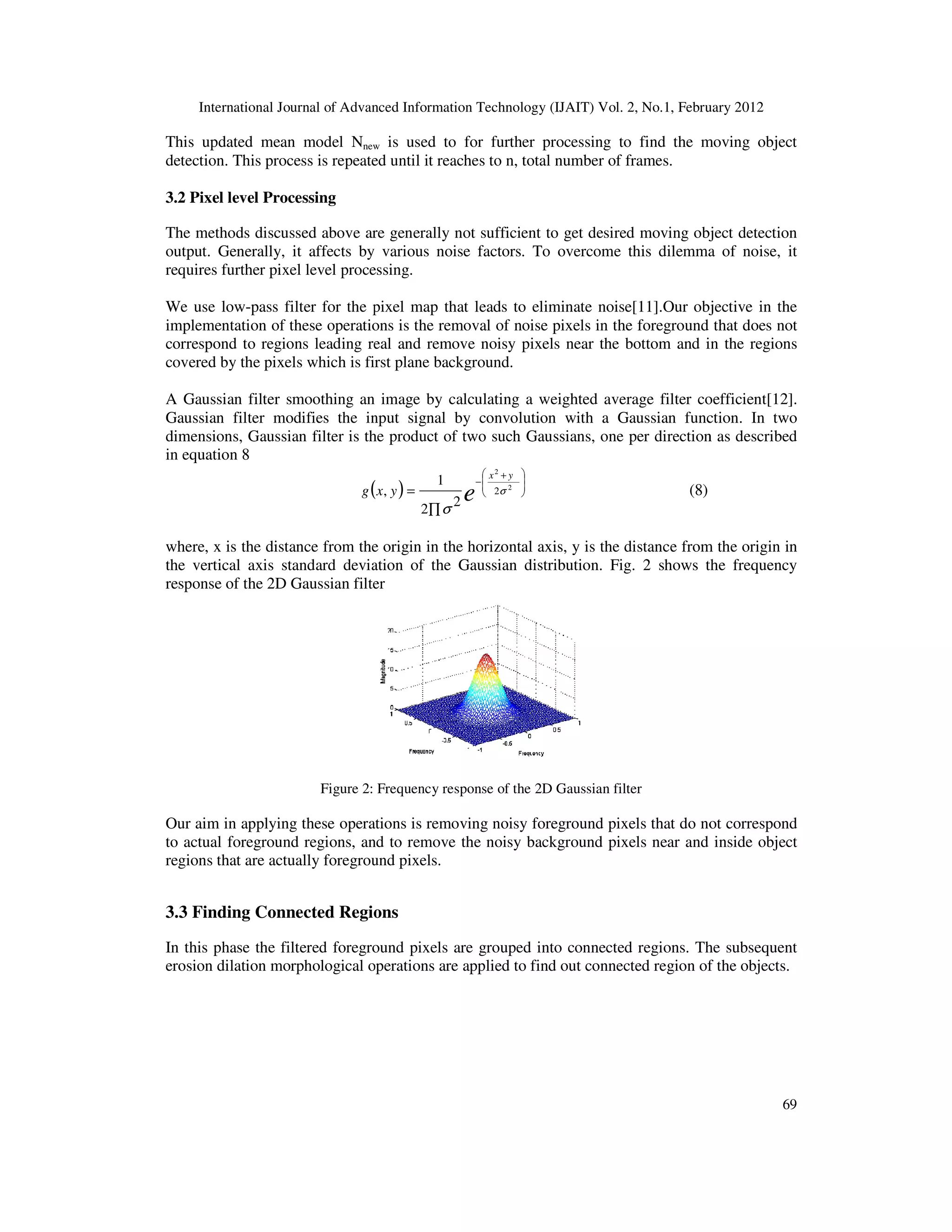 International Journal of Advanced Information Technology (IJAIT) Vol. 2, No.1, February 2012 This updated mean model Nnew detection. This process is repeated until it reaches to n, total number of frames. 3.2 Pixel level Processing The methods discussed above are generally not sufficient to get desired moving object detection output. Generally, it affects by various noise factors. To overcome this dilemma of noise, it requires further pixel level processing. We use low-pass filter for the pixel map that leads to implementation of these operations is the removal of noise pixels in the foreground that does not correspond to regions leading real and remove noisy pixels nea covered by the pixels which is first plane background. A Gaussian filter smoothing an image by calculating a weighted average filter coefficient Gaussian filter modifies the input signal by convolution with a Gaussian dimensions, Gaussian filter is the product of two such Gaussians, one per direction as described in equation 8 (g where, x is the distance from the origin in the horizontal axis, y is the distance from the the vertical axis standard deviation of the Gaussian distribution. response of the 2D Gaussian filter Figure 2: Our aim in applying these operations is removing noisy to actual foreground regions, and to remove the noisy background pixels near and inside object regions that are actually foreground pixels. 3.3 Finding Connected Regions In this phase the filtered foreground pixels erosion dilation morphological operations are applied Advanced Information Technology (IJAIT) Vol. 2, No.1, February 2012 new is used to for further processing to find the moving object detection. This process is repeated until it reaches to n, total number of frames. The methods discussed above are generally not sufficient to get desired moving object detection output. Generally, it affects by various noise factors. To overcome this dilemma of noise, it requires further pixel level processing. pass filter for the pixel map that leads to eliminate noise[11].Our objective in the implementation of these operations is the removal of noise pixels in the foreground that does not correspond to regions leading real and remove noisy pixels near the bottom and in the regions covered by the pixels which is first plane background. A Gaussian filter smoothing an image by calculating a weighted average filter coefficient Gaussian filter modifies the input signal by convolution with a Gaussian function. In two dimensions, Gaussian filter is the product of two such Gaussians, one per direction as described ( ) e yx yx         + − ∏ = 2 2 2 2 2 1 , σ σ (8) where, x is the distance from the origin in the horizontal axis, y is the distance from the the vertical axis standard deviation of the Gaussian distribution. Fig. 2 shows the frequency response of the 2D Gaussian filter Frequency response of the 2D Gaussian filter Our aim in applying these operations is removing noisy foreground pixels that do not correspond to actual foreground regions, and to remove the noisy background pixels near and inside object regions that are actually foreground pixels. Connected Regions he filtered foreground pixels are grouped into connected regions. The subsequent morphological operations are applied to find out connected region of the objects. Advanced Information Technology (IJAIT) Vol. 2, No.1, February 2012 69 is used to for further processing to find the moving object The methods discussed above are generally not sufficient to get desired moving object detection output. Generally, it affects by various noise factors. To overcome this dilemma of noise, it 11].Our objective in the implementation of these operations is the removal of noise pixels in the foreground that does not r the bottom and in the regions A Gaussian filter smoothing an image by calculating a weighted average filter coefficient[12]. function. In two dimensions, Gaussian filter is the product of two such Gaussians, one per direction as described where, x is the distance from the origin in the horizontal axis, y is the distance from the origin in shows the frequency foreground pixels that do not correspond to actual foreground regions, and to remove the noisy background pixels near and inside object The subsequent to find out connected region of the objects. 
