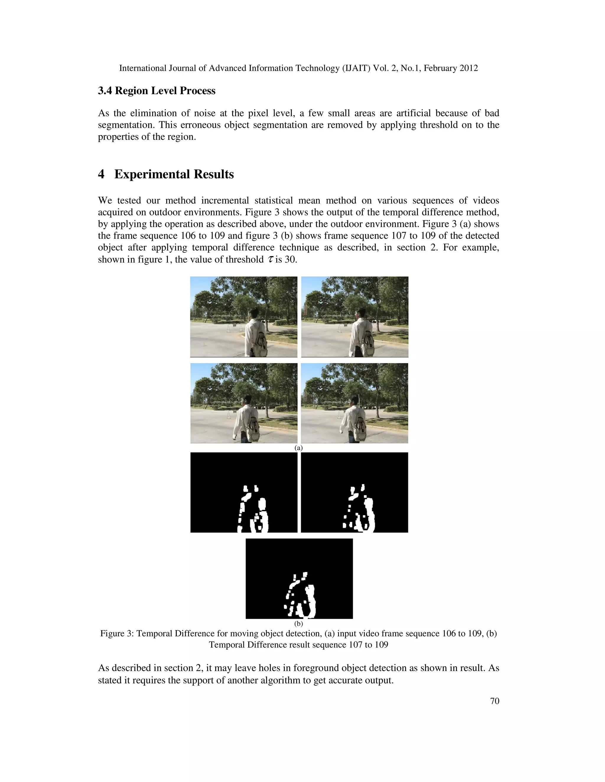 International Journal of Advanced Information Technology (IJAIT) Vol. 2, No.1, February 2012 70 3.4 Region Level Process As the elimination of noise at the pixel level, a few small areas are artificial because of bad segmentation. This erroneous object segmentation are removed by applying threshold on to the properties of the region. 4 Experimental Results We tested our method incremental statistical mean method on various sequences of videos acquired on outdoor environments. Figure 3 shows the output of the temporal difference method, by applying the operation as described above, under the outdoor environment. Figure 3 (a) shows the frame sequence 106 to 109 and figure 3 (b) shows frame sequence 107 to 109 of the detected object after applying temporal difference technique as described, in section 2. For example, shown in figure 1, the value of threshold τ is 30. (a) (b) Figure 3: Temporal Difference for moving object detection, (a) input video frame sequence 106 to 109, (b) Temporal Difference result sequence 107 to 109 As described in section 2, it may leave holes in foreground object detection as shown in result. As stated it requires the support of another algorithm to get accurate output. 