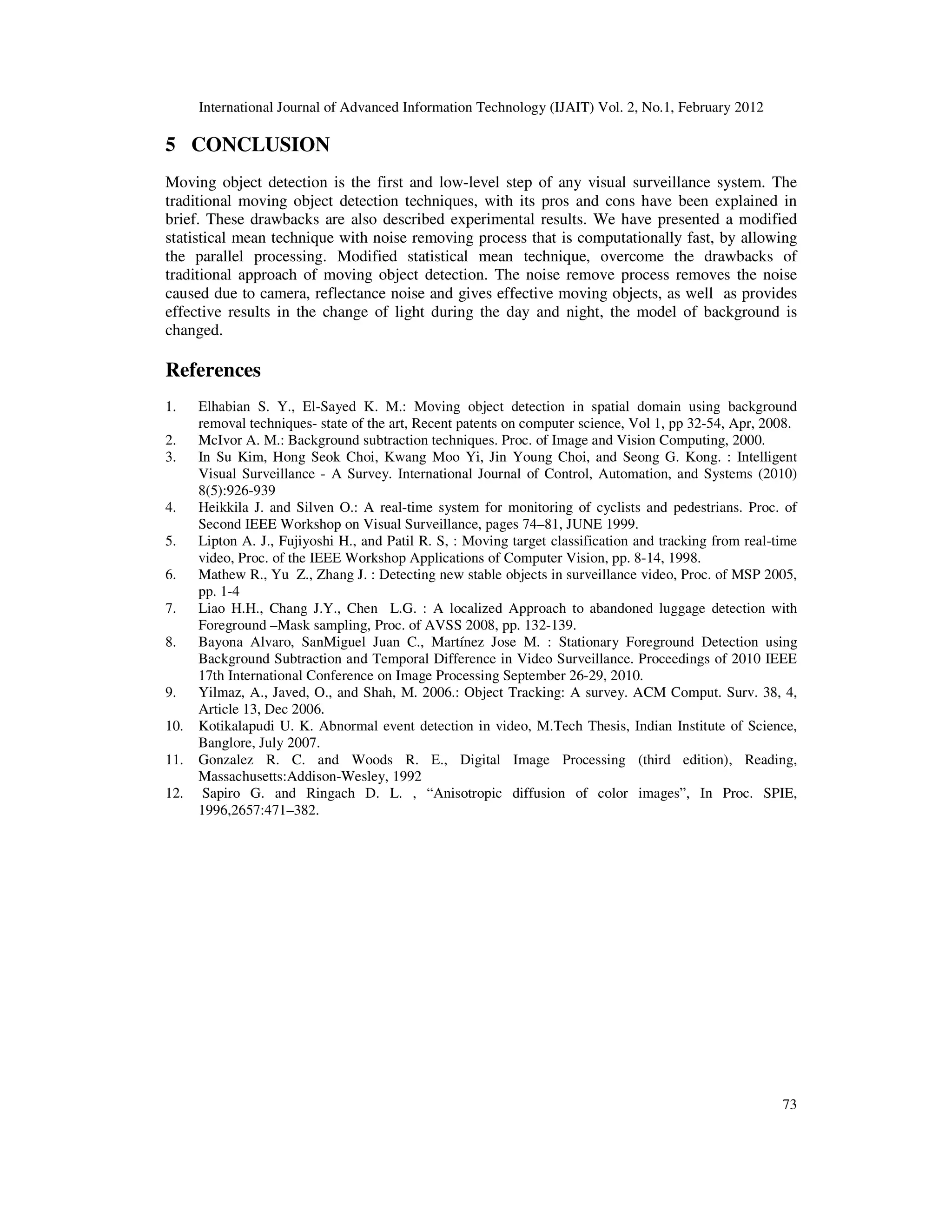 International Journal of Advanced Information Technology (IJAIT) Vol. 2, No.1, February 2012 73 5 CONCLUSION Moving object detection is the first and low-level step of any visual surveillance system. The traditional moving object detection techniques, with its pros and cons have been explained in brief. These drawbacks are also described experimental results. We have presented a modified statistical mean technique with noise removing process that is computationally fast, by allowing the parallel processing. Modified statistical mean technique, overcome the drawbacks of traditional approach of moving object detection. The noise remove process removes the noise caused due to camera, reflectance noise and gives effective moving objects, as well as provides effective results in the change of light during the day and night, the model of background is changed. References 1. Elhabian S. Y., El-Sayed K. M.: Moving object detection in spatial domain using background removal techniques- state of the art, Recent patents on computer science, Vol 1, pp 32-54, Apr, 2008. 2. McIvor A. M.: Background subtraction techniques. Proc. of Image and Vision Computing, 2000. 3. In Su Kim, Hong Seok Choi, Kwang Moo Yi, Jin Young Choi, and Seong G. Kong. : Intelligent Visual Surveillance - A Survey. International Journal of Control, Automation, and Systems (2010) 8(5):926-939 4. Heikkila J. and Silven O.: A real-time system for monitoring of cyclists and pedestrians. Proc. of Second IEEE Workshop on Visual Surveillance, pages 74–81, JUNE 1999. 5. Lipton A. J., Fujiyoshi H., and Patil R. S, : Moving target classification and tracking from real-time video, Proc. of the IEEE Workshop Applications of Computer Vision, pp. 8-14, 1998. 6. Mathew R., Yu Z., Zhang J. : Detecting new stable objects in surveillance video, Proc. of MSP 2005, pp. 1-4 7. Liao H.H., Chang J.Y., Chen L.G. : A localized Approach to abandoned luggage detection with Foreground –Mask sampling, Proc. of AVSS 2008, pp. 132-139. 8. Bayona Alvaro, SanMiguel Juan C., Martínez Jose M. : Stationary Foreground Detection using Background Subtraction and Temporal Difference in Video Surveillance. Proceedings of 2010 IEEE 17th International Conference on Image Processing September 26-29, 2010. 9. Yilmaz, A., Javed, O., and Shah, M. 2006.: Object Tracking: A survey. ACM Comput. Surv. 38, 4, Article 13, Dec 2006. 10. Kotikalapudi U. K. Abnormal event detection in video, M.Tech Thesis, Indian Institute of Science, Banglore, July 2007. 11. Gonzalez R. C. and Woods R. E., Digital Image Processing (third edition), Reading, Massachusetts:Addison-Wesley, 1992 12. Sapiro G. and Ringach D. L. , “Anisotropic diffusion of color images”, In Proc. SPIE, 1996,2657:471–382. 