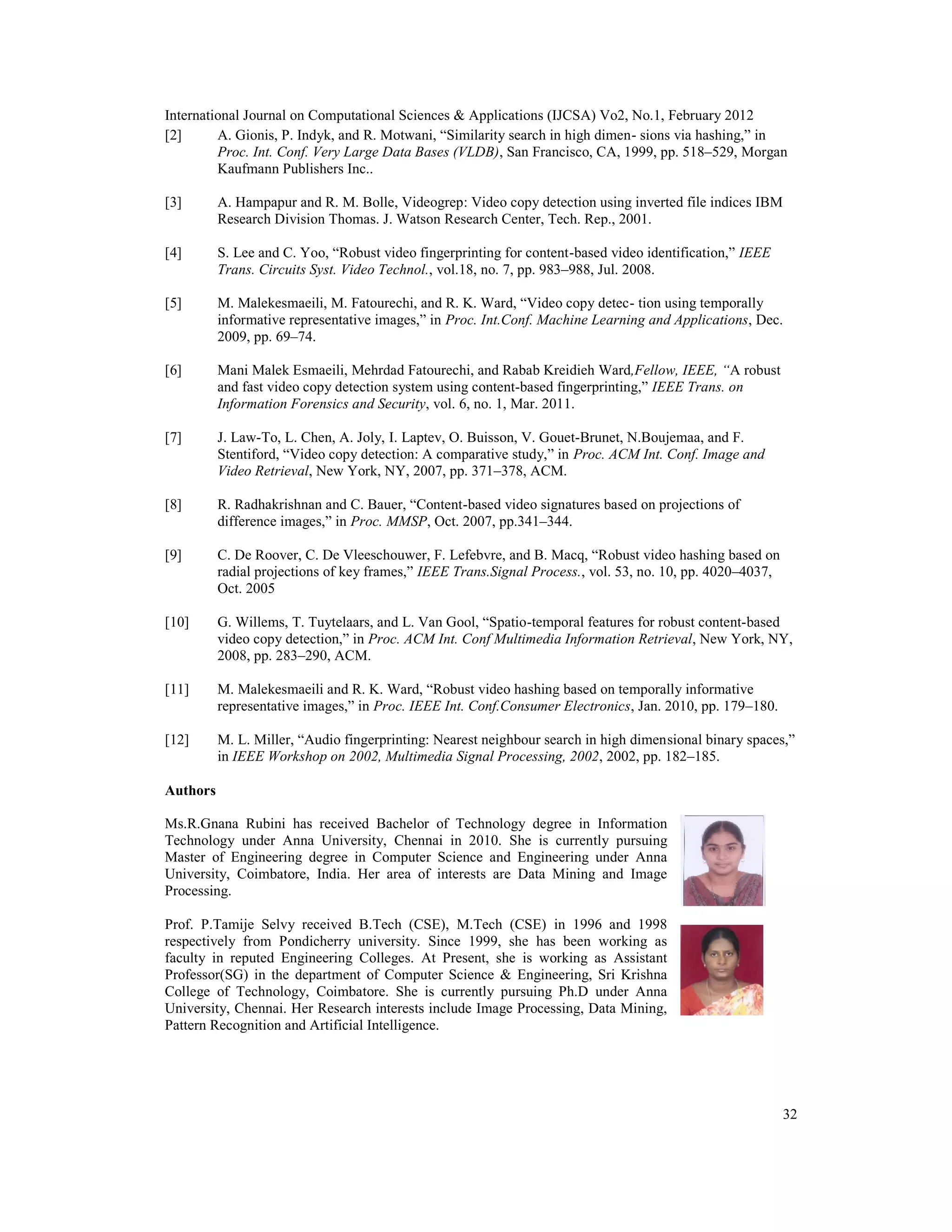 International Journal on Computational Sciences & Applications (IJCSA) Vo2, No.1, February 2012
32
[2] A. Gionis, P. Indyk, and R. Motwani, “Similarity search in high dimen- sions via hashing,” in
Proc. Int. Conf. Very Large Data Bases (VLDB), San Francisco, CA, 1999, pp. 518–529, Morgan
Kaufmann Publishers Inc..
[3] A. Hampapur and R. M. Bolle, Videogrep: Video copy detection using inverted file indices IBM
Research Division Thomas. J. Watson Research Center, Tech. Rep., 2001.
[4] S. Lee and C. Yoo, “Robust video fingerprinting for content-based video identification,” IEEE
Trans. Circuits Syst. Video Technol., vol.18, no. 7, pp. 983–988, Jul. 2008.
[5] M. Malekesmaeili, M. Fatourechi, and R. K. Ward, “Video copy detec- tion using temporally
informative representative images,” in Proc. Int.Conf. Machine Learning and Applications, Dec.
2009, pp. 69–74.
[6] Mani Malek Esmaeili, Mehrdad Fatourechi, and Rabab Kreidieh Ward,Fellow, IEEE, “A robust
and fast video copy detection system using content-based fingerprinting,” IEEE Trans. on
Information Forensics and Security, vol. 6, no. 1, Mar. 2011.
[7] J. Law-To, L. Chen, A. Joly, I. Laptev, O. Buisson, V. Gouet-Brunet, N.Boujemaa, and F.
Stentiford, “Video copy detection: A comparative study,” in Proc. ACM Int. Conf. Image and
Video Retrieval, New York, NY, 2007, pp. 371–378, ACM.
[8] R. Radhakrishnan and C. Bauer, “Content-based video signatures based on projections of
difference images,” in Proc. MMSP, Oct. 2007, pp.341–344.
[9] C. De Roover, C. De Vleeschouwer, F. Lefebvre, and B. Macq, “Robust video hashing based on
radial projections of key frames,” IEEE Trans.Signal Process., vol. 53, no. 10, pp. 4020–4037,
Oct. 2005
[10] G. Willems, T. Tuytelaars, and L. Van Gool, “Spatio-temporal features for robust content-based
video copy detection,” in Proc. ACM Int. Conf Multimedia Information Retrieval, New York, NY,
2008, pp. 283–290, ACM.
[11] M. Malekesmaeili and R. K. Ward, “Robust video hashing based on temporally informative
representative images,” in Proc. IEEE Int. Conf.Consumer Electronics, Jan. 2010, pp. 179–180.
[12] M. L. Miller, “Audio fingerprinting: Nearest neighbour search in high dimensional binary spaces,”
in IEEE Workshop on 2002, Multimedia Signal Processing, 2002, 2002, pp. 182–185.
Authors
Ms.R.Gnana Rubini has received Bachelor of Technology degree in Information
Technology under Anna University, Chennai in 2010. She is currently pursuing
Master of Engineering degree in Computer Science and Engineering under Anna
University, Coimbatore, India. Her area of interests are Data Mining and Image
Processing.
Prof. P.Tamije Selvy received B.Tech (CSE), M.Tech (CSE) in 1996 and 1998
respectively from Pondicherry university. Since 1999, she has been working as
faculty in reputed Engineering Colleges. At Present, she is working as Assistant
Professor(SG) in the department of Computer Science & Engineering, Sri Krishna
College of Technology, Coimbatore. She is currently pursuing Ph.D under Anna
University, Chennai. Her Research interests include Image Processing, Data Mining,
Pattern Recognition and Artificial Intelligence.
 
