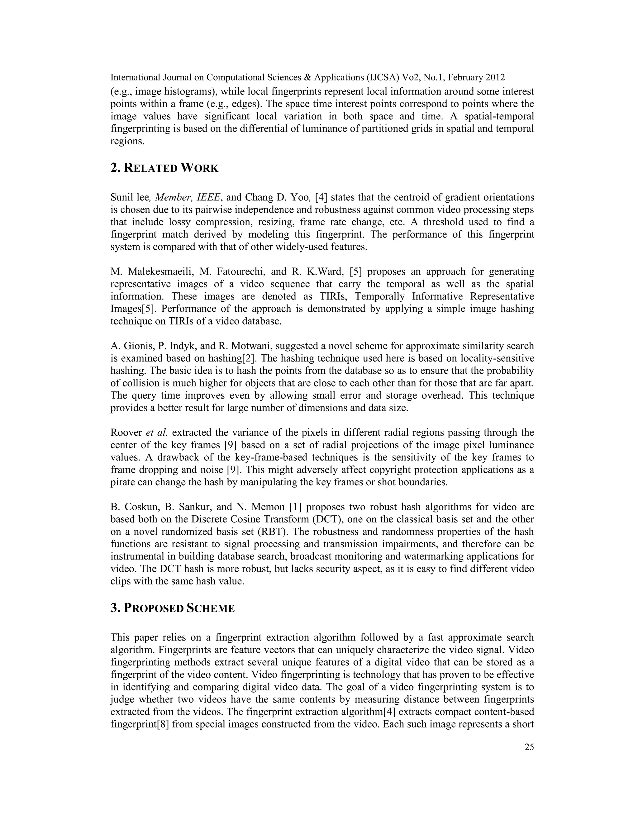International Journal on Computational Sciences & Applications (IJCSA) Vo2, No.1, February 2012
25
(e.g., image histograms), while local fingerprints represent local information around some interest
points within a frame (e.g., edges). The space time interest points correspond to points where the
image values have significant local variation in both space and time. A spatial-temporal
fingerprinting is based on the differential of luminance of partitioned grids in spatial and temporal
regions.
2. RELATED WORK
Sunil lee, Member, IEEE, and Chang D. Yoo, [4] states that the centroid of gradient orientations
is chosen due to its pairwise independence and robustness against common video processing steps
that include lossy compression, resizing, frame rate change, etc. A threshold used to find a
fingerprint match derived by modeling this fingerprint. The performance of this fingerprint
system is compared with that of other widely-used features.
M. Malekesmaeili, M. Fatourechi, and R. K.Ward, [5] proposes an approach for generating
representative images of a video sequence that carry the temporal as well as the spatial
information. These images are denoted as TIRIs, Temporally Informative Representative
Images[5]. Performance of the approach is demonstrated by applying a simple image hashing
technique on TIRIs of a video database.
A. Gionis, P. Indyk, and R. Motwani, suggested a novel scheme for approximate similarity search
is examined based on hashing[2]. The hashing technique used here is based on locality-sensitive
hashing. The basic idea is to hash the points from the database so as to ensure that the probability
of collision is much higher for objects that are close to each other than for those that are far apart.
The query time improves even by allowing small error and storage overhead. This technique
provides a better result for large number of dimensions and data size.
Roover et al. extracted the variance of the pixels in different radial regions passing through the
center of the key frames [9] based on a set of radial projections of the image pixel luminance
values. A drawback of the key-frame-based techniques is the sensitivity of the key frames to
frame dropping and noise [9]. This might adversely affect copyright protection applications as a
pirate can change the hash by manipulating the key frames or shot boundaries.
B. Coskun, B. Sankur, and N. Memon [1] proposes two robust hash algorithms for video are
based both on the Discrete Cosine Transform (DCT), one on the classical basis set and the other
on a novel randomized basis set (RBT). The robustness and randomness properties of the hash
functions are resistant to signal processing and transmission impairments, and therefore can be
instrumental in building database search, broadcast monitoring and watermarking applications for
video. The DCT hash is more robust, but lacks security aspect, as it is easy to find different video
clips with the same hash value.
3. PROPOSED SCHEME
This paper relies on a fingerprint extraction algorithm followed by a fast approximate search
algorithm. Fingerprints are feature vectors that can uniquely characterize the video signal. Video
fingerprinting methods extract several unique features of a digital video that can be stored as a
fingerprint of the video content. Video fingerprinting is technology that has proven to be effective
in identifying and comparing digital video data. The goal of a video fingerprinting system is to
judge whether two videos have the same contents by measuring distance between fingerprints
extracted from the videos. The fingerprint extraction algorithm[4] extracts compact content-based
fingerprint[8] from special images constructed from the video. Each such image represents a short
 