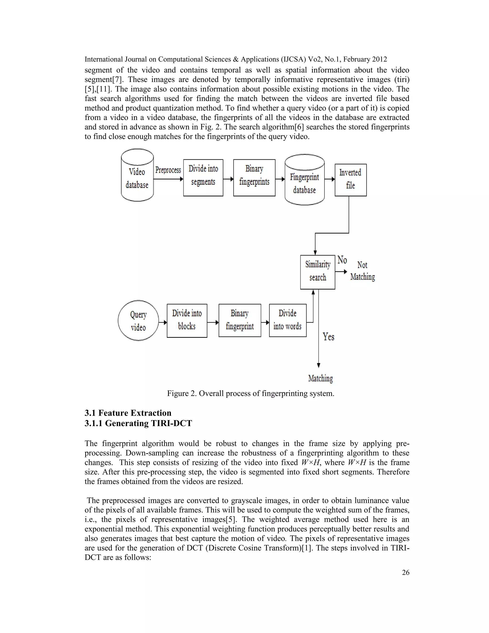 International Journal on Computational Sciences & Applications (IJCSA) Vo2, No.1, February 2012
26
segment of the video and contains temporal as well as spatial information about the video
segment[7]. These images are denoted by temporally informative representative images (tiri)
[5],[11]. The image also contains information about possible existing motions in the video. The
fast search algorithms used for finding the match between the videos are inverted file based
method and product quantization method. To find whether a query video (or a part of it) is copied
from a video in a video database, the fingerprints of all the videos in the database are extracted
and stored in advance as shown in Fig. 2. The search algorithm[6] searches the stored fingerprints
to find close enough matches for the fingerprints of the query video.
Figure 2. Overall process of fingerprinting system.
3.1 Feature Extraction
3.1.1 Generating TIRI-DCT
The fingerprint algorithm would be robust to changes in the frame size by applying pre-
processing. Down-sampling can increase the robustness of a fingerprinting algorithm to these
changes. This step consists of resizing of the video into fixed W×H, where W×H is the frame
size. After this pre-processing step, the video is segmented into fixed short segments. Therefore
the frames obtained from the videos are resized.
The preprocessed images are converted to grayscale images, in order to obtain luminance value
of the pixels of all available frames. This will be used to compute the weighted sum of the frames,
i.e., the pixels of representative images[5]. The weighted average method used here is an
exponential method. This exponential weighting function produces perceptually better results and
also generates images that best capture the motion of video. The pixels of representative images
are used for the generation of DCT (Discrete Cosine Transform)[1]. The steps involved in TIRI-
DCT are as follows:
 