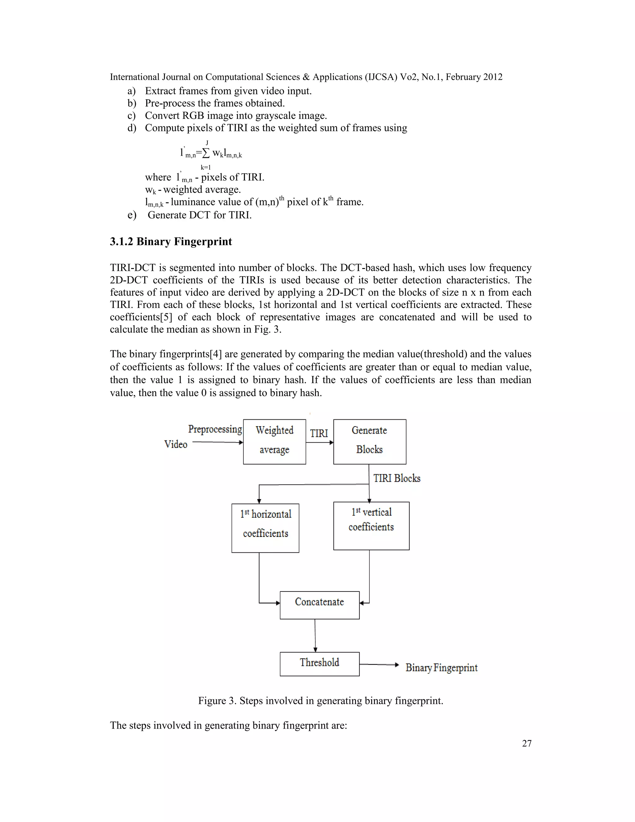 International Journal on Computational Sciences & Applications (IJCSA) Vo2, No.1, February 2012
27
a) Extract frames from given video input.
b) Pre-process the frames obtained.
c) Convert RGB image into grayscale image.
d) Compute pixels of TIRI as the weighted sum of frames using
J
l’
m,n=∑ wklm,n,k
k=1
where l’
m,n - pixels of TIRI.
wk - weighted average.
lm,n,k - luminance value of (m,n)th
pixel of kth
frame.
e) Generate DCT for TIRI.
3.1.2 Binary Fingerprint
TIRI-DCT is segmented into number of blocks. The DCT-based hash, which uses low frequency
2D-DCT coefficients of the TIRIs is used because of its better detection characteristics. The
features of input video are derived by applying a 2D-DCT on the blocks of size n x n from each
TIRI. From each of these blocks, 1st horizontal and 1st vertical coefficients are extracted. These
coefficients[5] of each block of representative images are concatenated and will be used to
calculate the median as shown in Fig. 3.
The binary fingerprints[4] are generated by comparing the median value(threshold) and the values
of coefficients as follows: If the values of coefficients are greater than or equal to median value,
then the value 1 is assigned to binary hash. If the values of coefficients are less than median
value, then the value 0 is assigned to binary hash.
Figure 3. Steps involved in generating binary fingerprint.
The steps involved in generating binary fingerprint are:
 