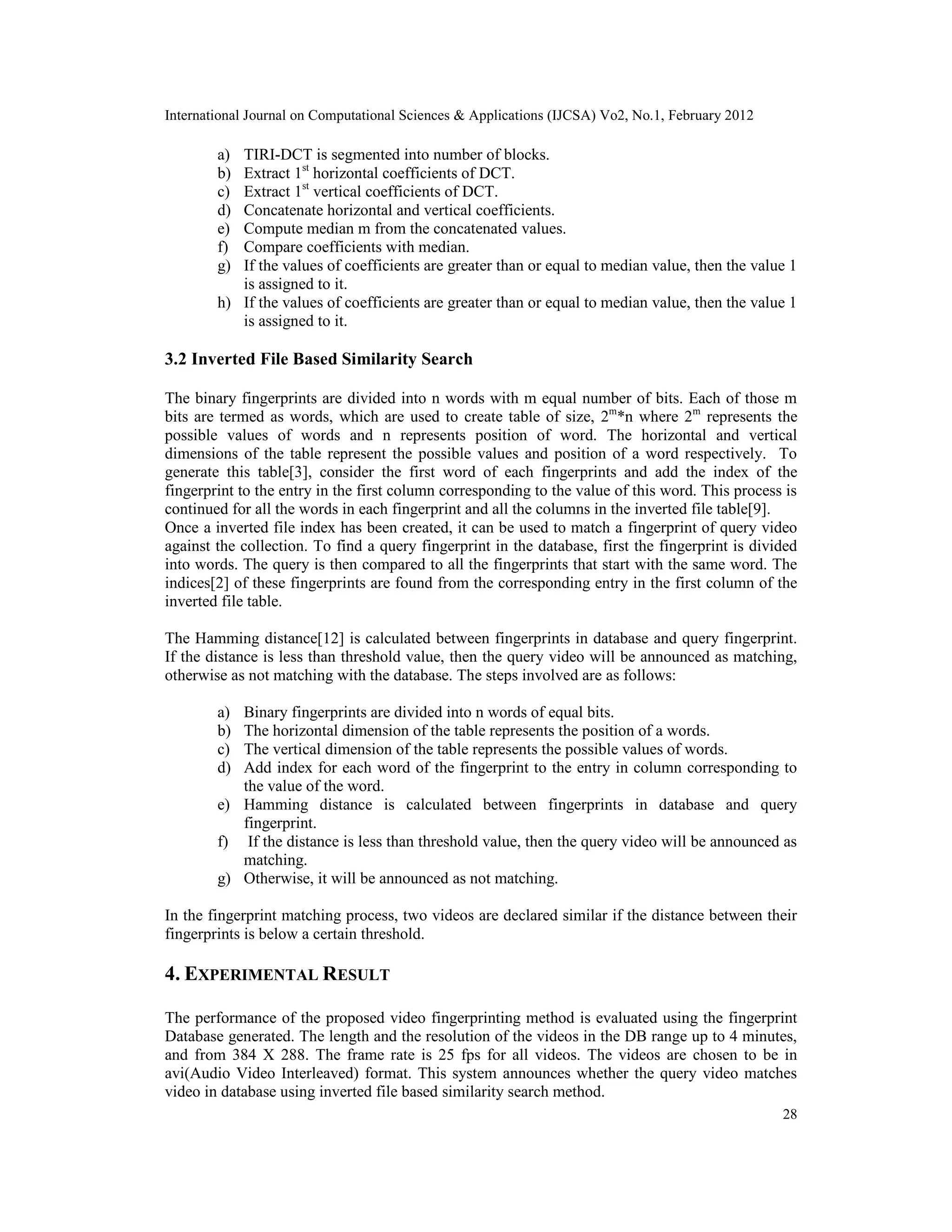 International Journal on Computational Sciences & Applications (IJCSA) Vo2, No.1, February 2012
28
a) TIRI-DCT is segmented into number of blocks.
b) Extract 1st
horizontal coefficients of DCT.
c) Extract 1st
vertical coefficients of DCT.
d) Concatenate horizontal and vertical coefficients.
e) Compute median m from the concatenated values.
f) Compare coefficients with median.
g) If the values of coefficients are greater than or equal to median value, then the value 1
is assigned to it.
h) If the values of coefficients are greater than or equal to median value, then the value 1
is assigned to it.
3.2 Inverted File Based Similarity Search
The binary fingerprints are divided into n words with m equal number of bits. Each of those m
bits are termed as words, which are used to create table of size, 2m
*n where 2m
represents the
possible values of words and n represents position of word. The horizontal and vertical
dimensions of the table represent the possible values and position of a word respectively. To
generate this table[3], consider the first word of each fingerprints and add the index of the
fingerprint to the entry in the first column corresponding to the value of this word. This process is
continued for all the words in each fingerprint and all the columns in the inverted file table[9].
Once a inverted file index has been created, it can be used to match a fingerprint of query video
against the collection. To find a query fingerprint in the database, first the fingerprint is divided
into words. The query is then compared to all the fingerprints that start with the same word. The
indices[2] of these fingerprints are found from the corresponding entry in the first column of the
inverted file table.
The Hamming distance[12] is calculated between fingerprints in database and query fingerprint.
If the distance is less than threshold value, then the query video will be announced as matching,
otherwise as not matching with the database. The steps involved are as follows:
a) Binary fingerprints are divided into n words of equal bits.
b) The horizontal dimension of the table represents the position of a words.
c) The vertical dimension of the table represents the possible values of words.
d) Add index for each word of the fingerprint to the entry in column corresponding to
the value of the word.
e) Hamming distance is calculated between fingerprints in database and query
fingerprint.
f) If the distance is less than threshold value, then the query video will be announced as
matching.
g) Otherwise, it will be announced as not matching.
In the fingerprint matching process, two videos are declared similar if the distance between their
fingerprints is below a certain threshold.
4. EXPERIMENTAL RESULT
The performance of the proposed video fingerprinting method is evaluated using the fingerprint
Database generated. The length and the resolution of the videos in the DB range up to 4 minutes,
and from 384 X 288. The frame rate is 25 fps for all videos. The videos are chosen to be in
avi(Audio Video Interleaved) format. This system announces whether the query video matches
video in database using inverted file based similarity search method.
 