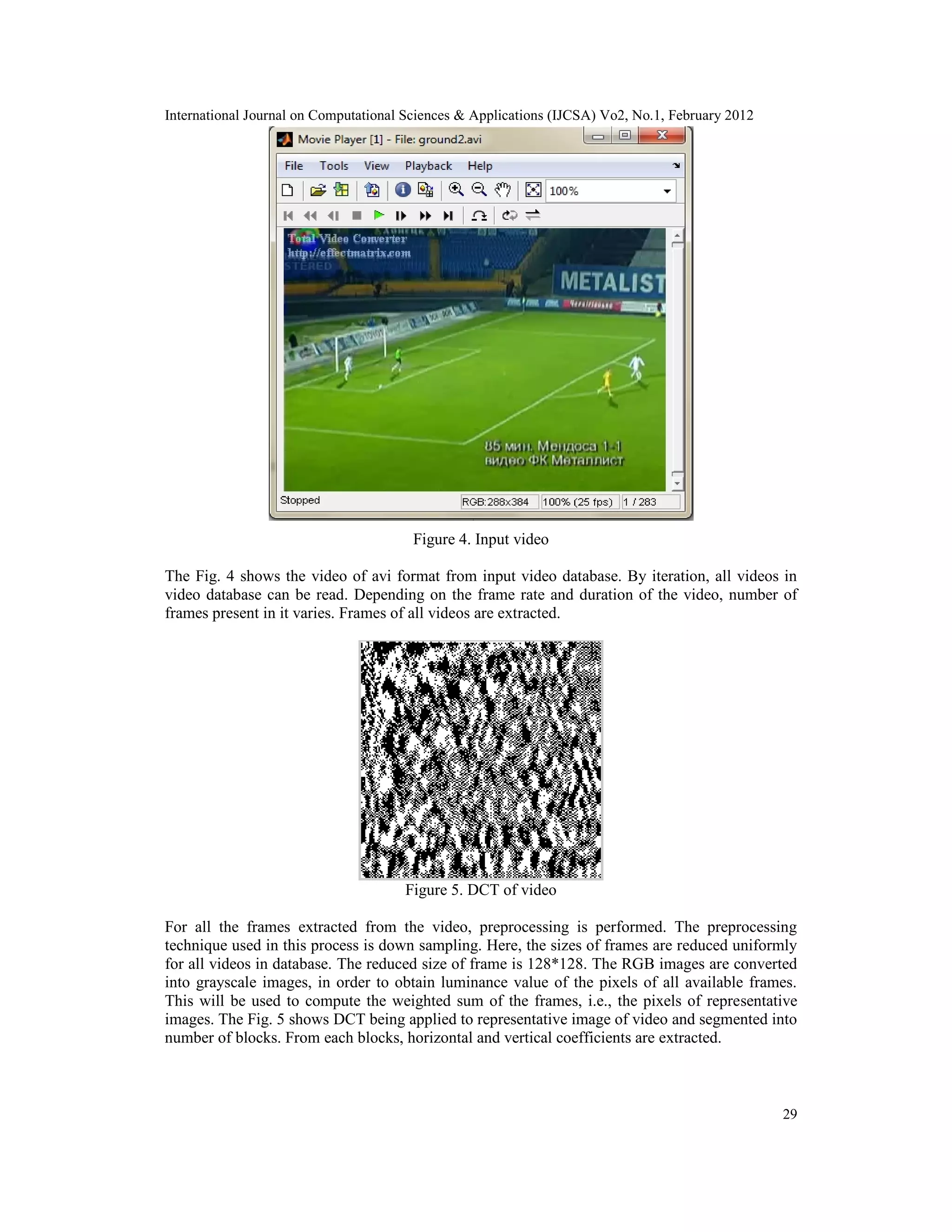 International Journal on Computational Sciences & Applications (IJCSA) Vo2, No.1, February 2012
29
Figure 4. Input video
The Fig. 4 shows the video of avi format from input video database. By iteration, all videos in
video database can be read. Depending on the frame rate and duration of the video, number of
frames present in it varies. Frames of all videos are extracted.
Figure 5. DCT of video
For all the frames extracted from the video, preprocessing is performed. The preprocessing
technique used in this process is down sampling. Here, the sizes of frames are reduced uniformly
for all videos in database. The reduced size of frame is 128*128. The RGB images are converted
into grayscale images, in order to obtain luminance value of the pixels of all available frames.
This will be used to compute the weighted sum of the frames, i.e., the pixels of representative
images. The Fig. 5 shows DCT being applied to representative image of video and segmented into
number of blocks. From each blocks, horizontal and vertical coefficients are extracted.
 