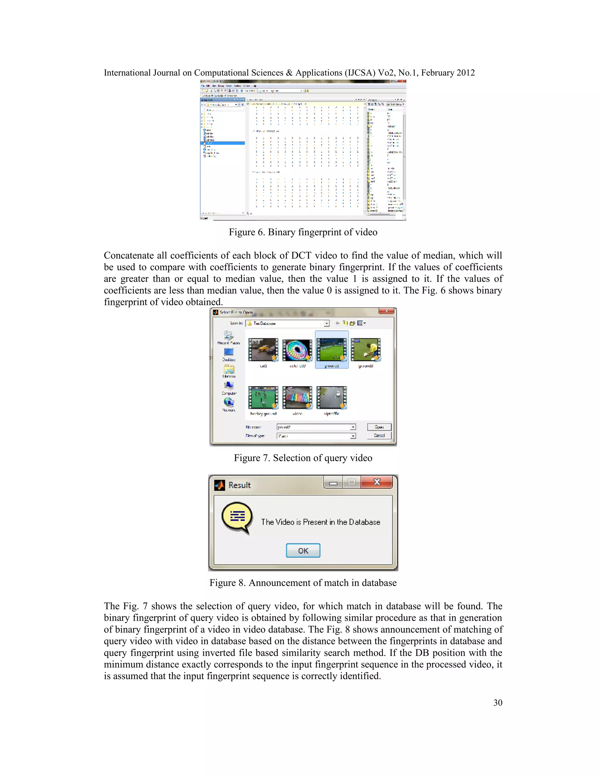 International Journal on Computational Sciences & Applications (IJCSA) Vo2, No.1, February 2012
30
Figure 6. Binary fingerprint of video
Concatenate all coefficients of each block of DCT video to find the value of median, which will
be used to compare with coefficients to generate binary fingerprint. If the values of coefficients
are greater than or equal to median value, then the value 1 is assigned to it. If the values of
coefficients are less than median value, then the value 0 is assigned to it. The Fig. 6 shows binary
fingerprint of video obtained.
Figure 7. Selection of query video
Figure 8. Announcement of match in database
The Fig. 7 shows the selection of query video, for which match in database will be found. The
binary fingerprint of query video is obtained by following similar procedure as that in generation
of binary fingerprint of a video in video database. The Fig. 8 shows announcement of matching of
query video with video in database based on the distance between the fingerprints in database and
query fingerprint using inverted file based similarity search method. If the DB position with the
minimum distance exactly corresponds to the input fingerprint sequence in the processed video, it
is assumed that the input fingerprint sequence is correctly identified.
 