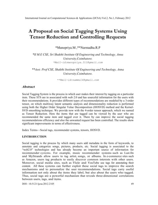 International Journal on Computational Sciences & Applications (IJCSA) Vol.2, No.1, February 2012
DOI : 10.5121/ijcsa.2012.2105 49
A Proposal on Social Tagging Systems Using
Tensor Reduction and Controlling Requests
*Manopriya.M ,**Narmadha.R.P
*II M.E CSE, Sri Shakthi Institute Of Engineering and Technology, Anna
University,Coimbatore.
*Mail-id:manopriya.311@gmail.com
**Asst. Prof CSE, Shakthi Institute Of Engineering and Technology, Anna
University,Coimbatore.
**Mail-id:nammu14@gmail.com
Abstract
Social Tagging System is the process in which user makes their interest by tagging on a particular
item. These STS are in associated with web 2.0 and has sourceful information for the users with
their recommendations. It provides different types of recommendations are modeled by a 3-order
tensor, on which multiway latent semantic analysis and dimensionality reduction is performed
using both the Higher Order Singular Value Decomposition (HOSVD) method and the Kernel-
SVD smoothing technique. We provide now with the 4-order tensor approach, which we named
as Tensor Reduction. Here the items that are tagged can be viewed by the user who are
recommended the same item and tagged over it. There by can improve the social tagging
recommendations efficiency and also the unwanted request has been controlled. The results show
significant improvements in terms of effectiveness.
Index Terms—Social tags, recommender systems, tensors, HOSVD.
I.INTRODUCTION
Social tagging is the process by which many users add metadata in the form of keywords, to
annotate and categorize songs, pictures, products, etc. Social tagging is associated to the
“web2.0” technologies and has already become an important source of information for
recommender systems. For example, music recommender systems such as Last.fm
and MyStrands allow users to tag artist, songs, or albums. In e-commerce sites such
as Amazon, users tag products to easily discover common interests with other users.
Moreover, social media sites, such as Flickr and YouTube use tags for annotating their
content. All these systems can further exploit these social tags to improve the search
mechanisms and to personalize the user recommendations. Social tags carry useful
information not only about the items they label, but also about the users who tagged.
Thus, social tags are a powerful mechanism that reveals three-dimenional correlations
between users, tags, and items.
 